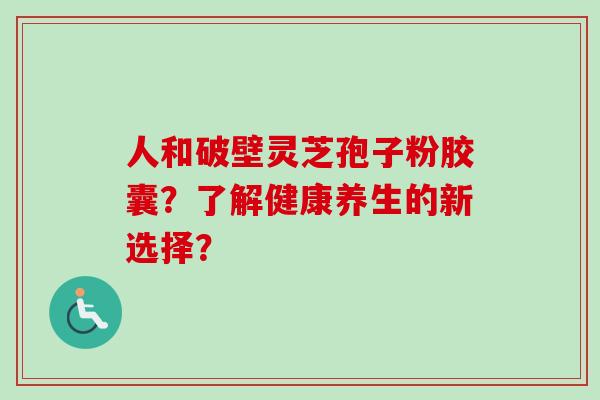 人和破壁灵芝孢子粉胶囊?了解健康养生的新选择? 人和破壁灵芝孢子粉胶囊?了解健康养生的新选择?