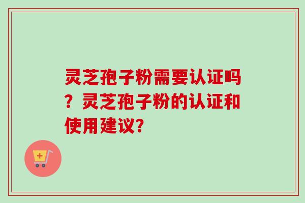 灵芝孢子粉需要认证吗？灵芝孢子粉的认证和使用建议？