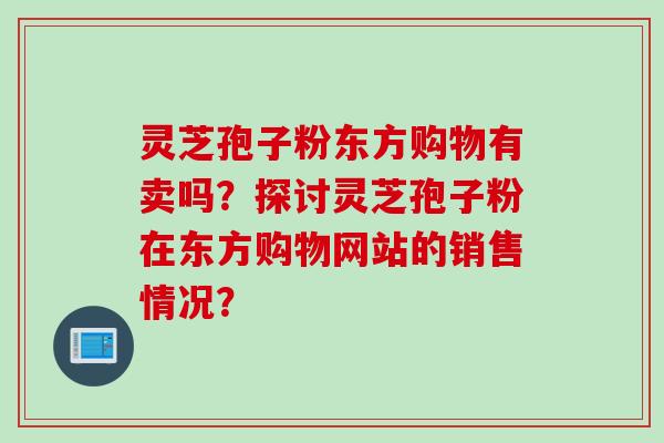 灵芝孢子粉东方购物有卖吗?探讨灵芝孢子粉在东方购物网站的销售情况? 灵芝孢子粉东方购物有卖吗?探讨灵芝孢子粉在东方购物网站的销售情况?