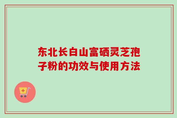 东北长白山富硒灵芝孢子粉的功效与使用方法