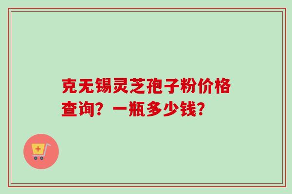 克无锡灵芝孢子粉价格查询？一瓶多少钱？