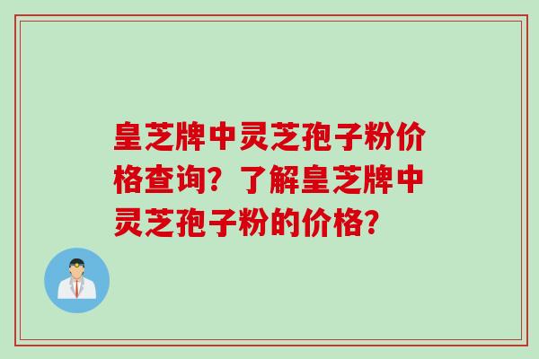 皇芝牌中灵芝孢子粉价格查询？了解皇芝牌中灵芝孢子粉的价格？