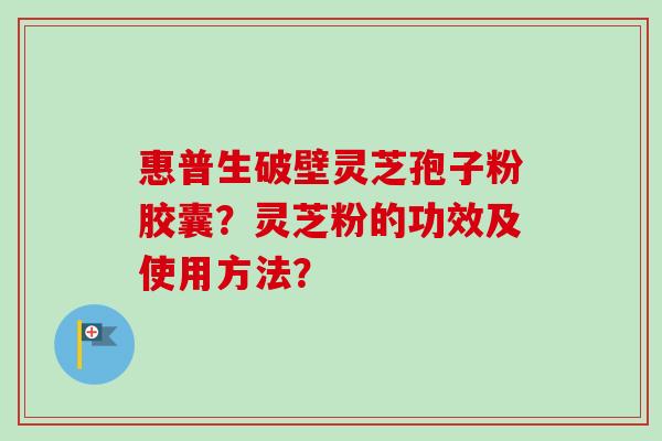 惠普生破壁灵芝孢子粉胶囊？灵芝粉的功效及使用方法？