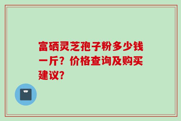 富硒灵芝孢子粉多少钱一斤？价格查询及购买建议？