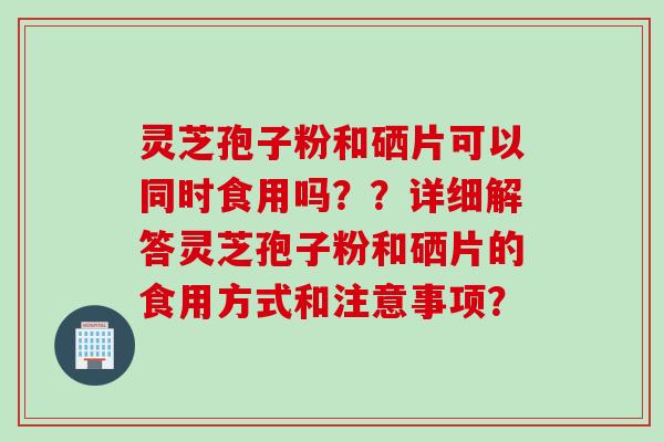 灵芝孢子粉和硒片可以同时食用吗？？详细解答灵芝孢子粉和硒片的食用方式和注意事项？