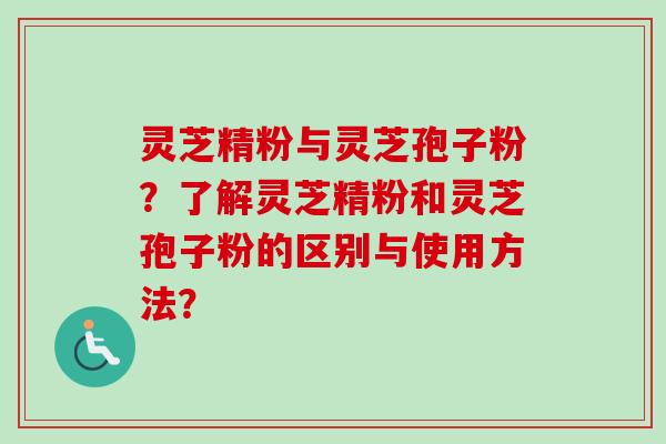 灵芝精粉与灵芝孢子粉？了解灵芝精粉和灵芝孢子粉的区别与使用方法？