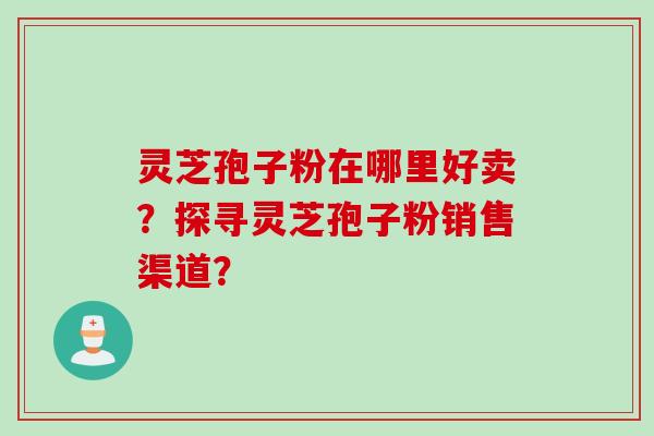 灵芝孢子粉在哪里好卖？探寻灵芝孢子粉销售渠道？