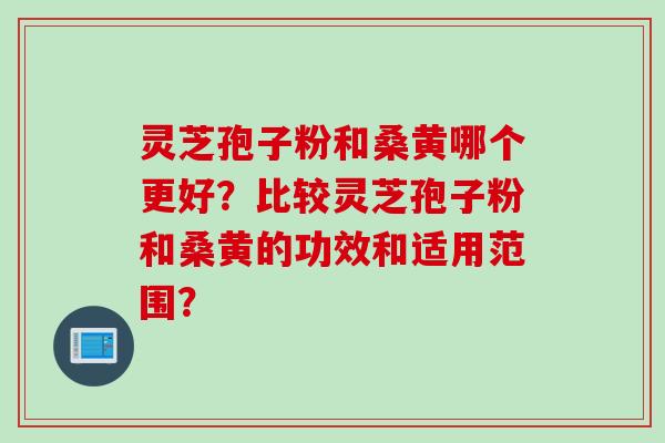 灵芝孢子粉和桑黄哪个更好？比较灵芝孢子粉和桑黄的功效和适用范围？