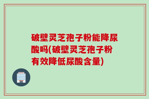 破壁灵芝孢子粉能降尿酸吗(破壁灵芝孢子粉有效降低尿酸含量)