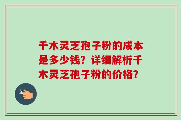 千木灵芝孢子粉的成本是多少钱？详细解析千木灵芝孢子粉的价格？