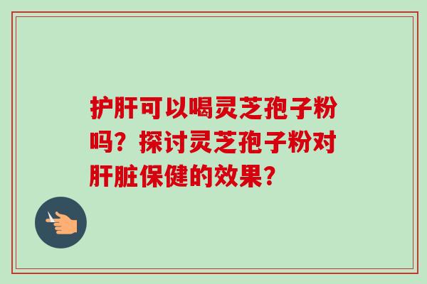 护肝可以喝灵芝孢子粉吗？探讨灵芝孢子粉对肝脏保健的效果？