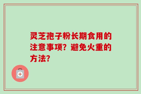 灵芝孢子粉长期食用的注意事项?避免火重的方法? 灵芝孢子粉长期食用的注意事项?避免火重的方法?