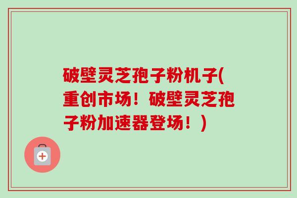 破壁灵芝孢子粉机子(重创市场！破壁灵芝孢子粉加速器登场！)