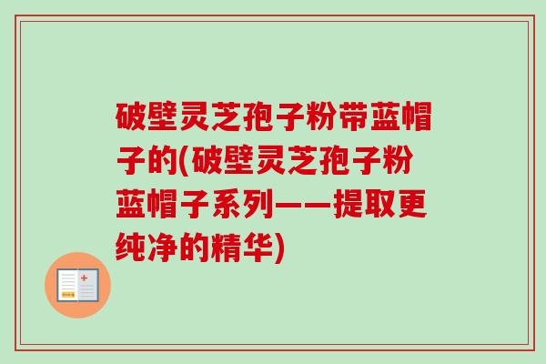 破壁灵芝孢子粉带蓝帽子的(破壁灵芝孢子粉蓝帽子系列——提取更纯净的精华)