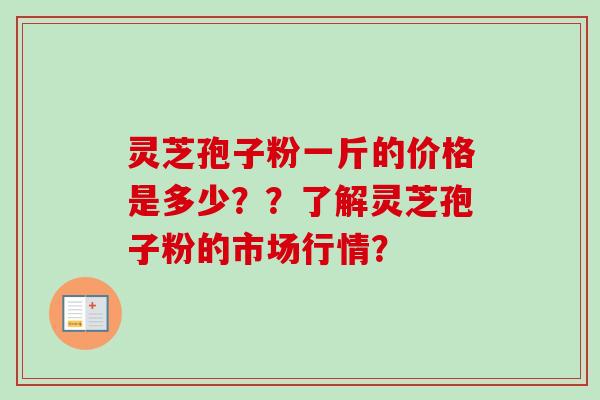 灵芝孢子粉一斤的价格是多少？？了解灵芝孢子粉的市场行情？