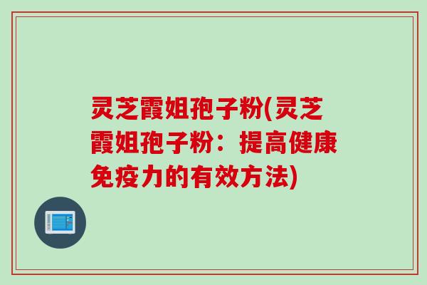 灵芝霞姐孢子粉(灵芝霞姐孢子粉：提高健康免疫力的有效方法)