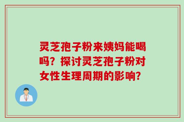 灵芝孢子粉来姨妈能喝吗？探讨灵芝孢子粉对女性生理周期的影响？