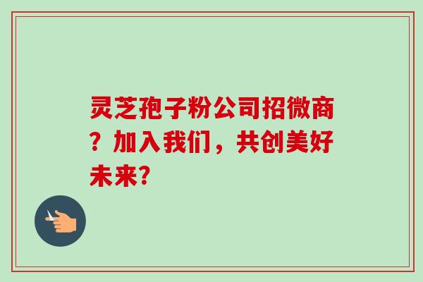 灵芝孢子粉公司招微商？加入我们，共创美好未来？