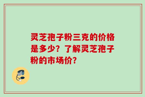 灵芝孢子粉三克的价格是多少？了解灵芝孢子粉的市场价？