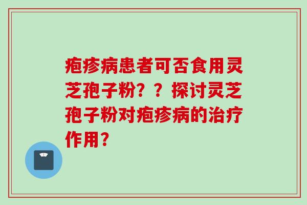 疱疹病患者可否食用灵芝孢子粉？？探讨灵芝孢子粉对疱疹病的治疗作用？
