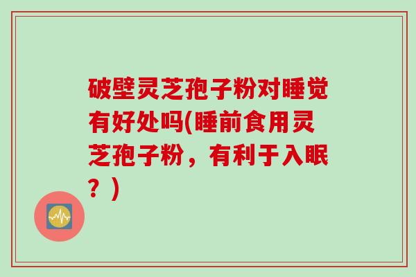破壁灵芝孢子粉对睡觉有好处吗(睡前食用灵芝孢子粉，有利于入眠？)
