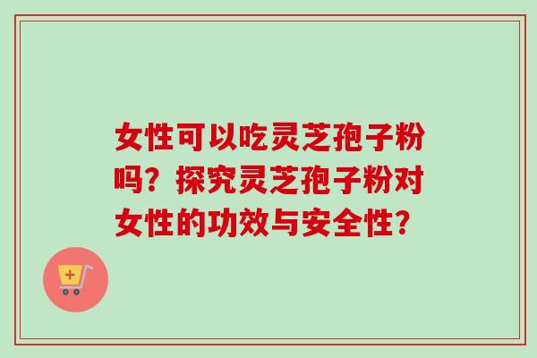 女性可以吃灵芝孢子粉吗？探究灵芝孢子粉对女性的功效与安全性？