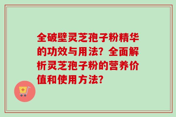 全破壁灵芝孢子粉精华的功效与用法？全面解析灵芝孢子粉的营养价值和使用方法？