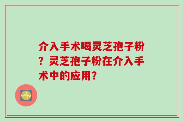 介入手术喝灵芝孢子粉？灵芝孢子粉在介入手术中的应用？