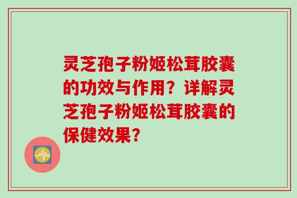 灵芝孢子粉姬松茸胶囊的功效与作用？详解灵芝孢子粉姬松茸胶囊的保健效果？