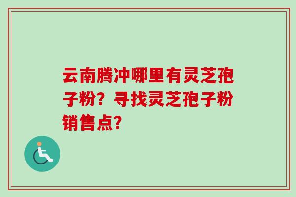 云南腾冲哪里有灵芝孢子粉？寻找灵芝孢子粉销售点？