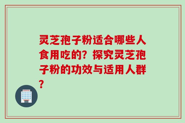 灵芝孢子粉适合哪些人食用吃的？探究灵芝孢子粉的功效与适用人群？