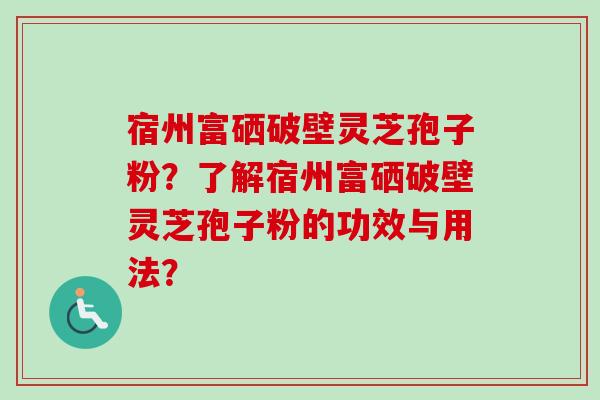宿州富硒破壁灵芝孢子粉?了解宿州富硒破壁灵芝孢子粉的功效与用法? 宿州富硒破壁灵芝孢子粉?了解宿州富硒破壁灵芝孢子粉的功效与用法?