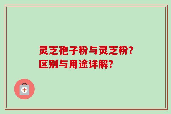 灵芝孢子粉与灵芝粉？区别与用途详解？
