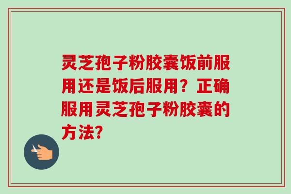 灵芝孢子粉胶囊饭前服用还是饭后服用？正确服用灵芝孢子粉胶囊的方法？