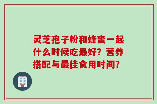 灵芝孢子粉和蜂蜜一起什么时候吃最好？营养搭配与最佳食用时间？