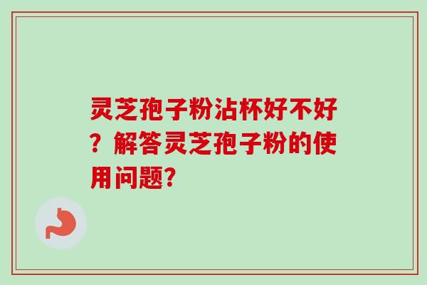 灵芝孢子粉沾杯好不好?解答灵芝孢子粉的使用问题? 灵芝孢子粉沾杯好不好?解答灵芝孢子粉的使用问题?