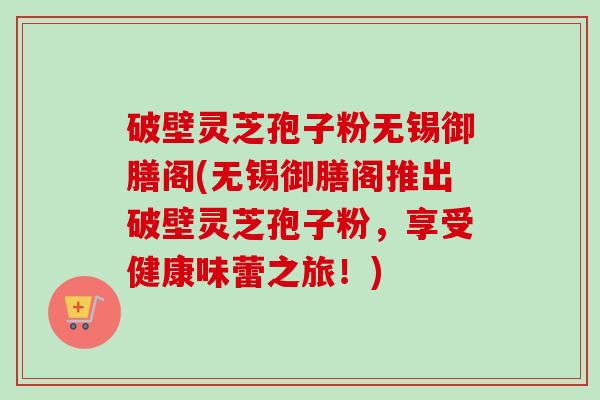 破壁灵芝孢子粉无锡御膳阁(无锡御膳阁推出破壁灵芝孢子粉，享受健康味蕾之旅！)