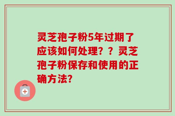 灵芝孢子粉5年过期了应该如何处理??灵芝孢子粉保存和使用的正确方法? 灵芝孢子粉5年过期了应该如何处理??灵芝孢子粉保存和使用的正确方法?