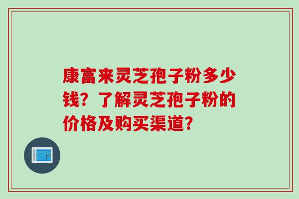 康富来灵芝孢子粉多少钱？了解灵芝孢子粉的价格及购买渠道？