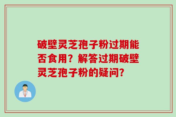 破壁灵芝孢子粉过期能否食用？解答过期破壁灵芝孢子粉的疑问？