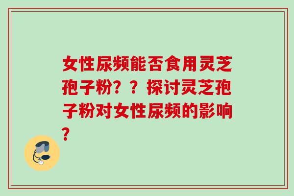 女性尿频能否食用灵芝孢子粉？？探讨灵芝孢子粉对女性尿频的影响？