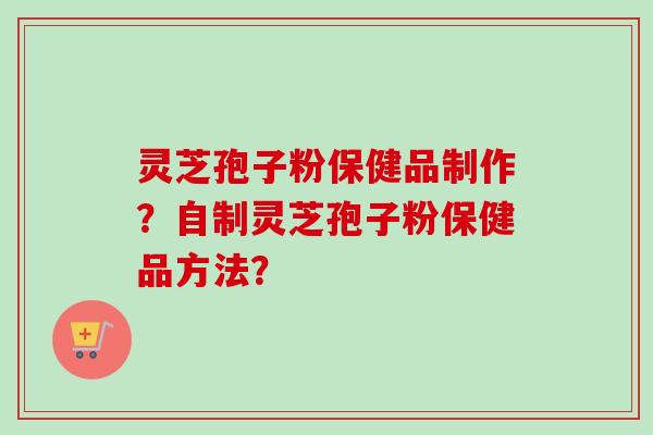 灵芝孢子粉保健品制作?自制灵芝孢子粉保健品方法? 灵芝孢子粉保健品制作?自制灵芝孢子粉保健品方法?