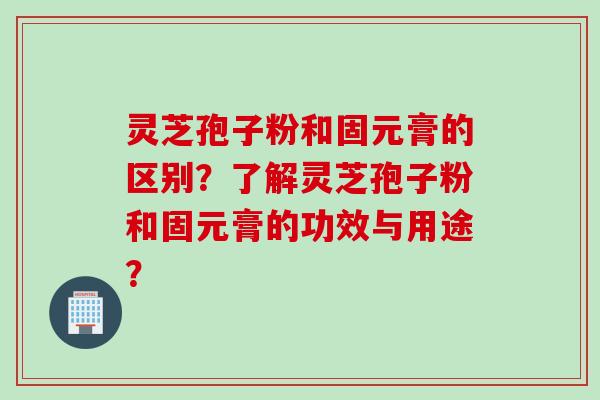 灵芝孢子粉和固元膏的区别？了解灵芝孢子粉和固元膏的功效与用途？