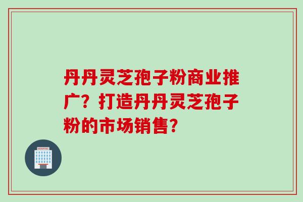 丹丹灵芝孢子粉商业推广？打造丹丹灵芝孢子粉的市场销售？
