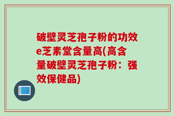 破壁灵芝孢子粉的功效e芝素堂含量高(高含量破壁灵芝孢子粉：强效保健品)