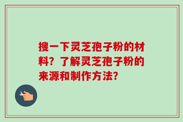 搜一下灵芝孢子粉的材料？了解灵芝孢子粉的来源和制作方法？
