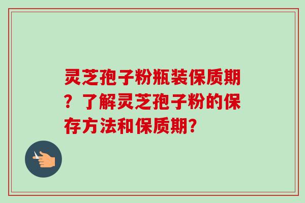 灵芝孢子粉瓶装保质期？了解灵芝孢子粉的保存方法和保质期？