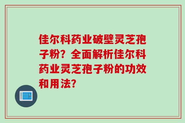 佳尔科药业破壁灵芝孢子粉?全面解析佳尔科药业灵芝孢子粉的功效和用法? 佳尔科药业破壁灵芝孢子粉?全面解析佳尔科药业灵芝孢子粉的功效和用法?