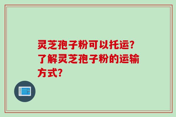 灵芝孢子粉可以托运？了解灵芝孢子粉的运输方式？