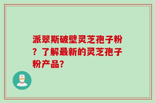派翠斯破壁灵芝孢子粉？了解最新的灵芝孢子粉产品？